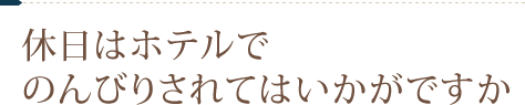 休日はホテルで のんびりされてはいかがですか